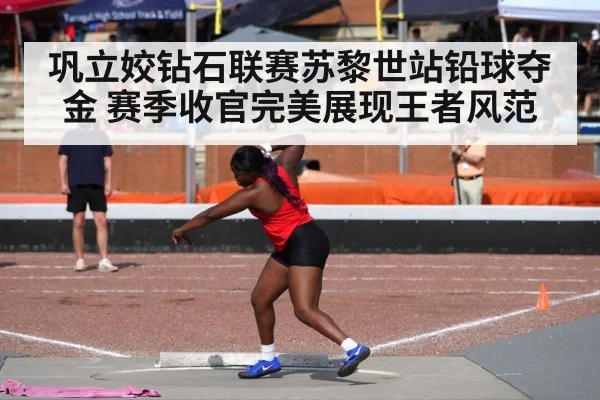 巩立姣钻石联赛苏黎世站铅球夺金 赛季收官完美展现王者风范